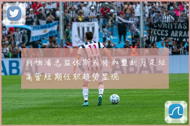 利物浦总监休斯或将加盟新月足坛高管短期任职趋势显现
