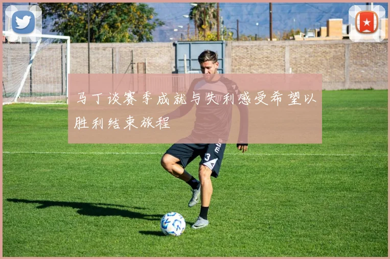 马丁谈赛季成就与失利感受希望以胜利结束旅程