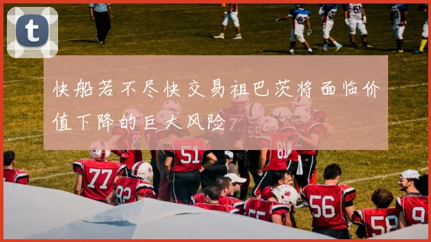 快船若不尽快交易祖巴茨将面临价值下降的巨大风险
