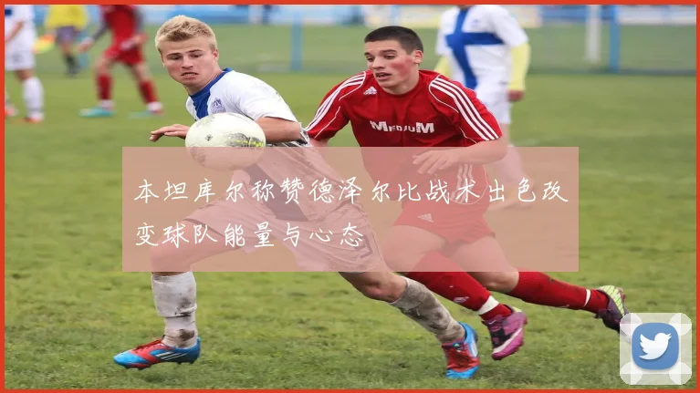 本坦库尔称赞德泽尔比战术出色改变球队能量与心态