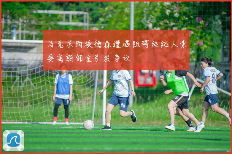 马竞求购埃德森遭遇阻碍经纪人索要高额佣金引发争议