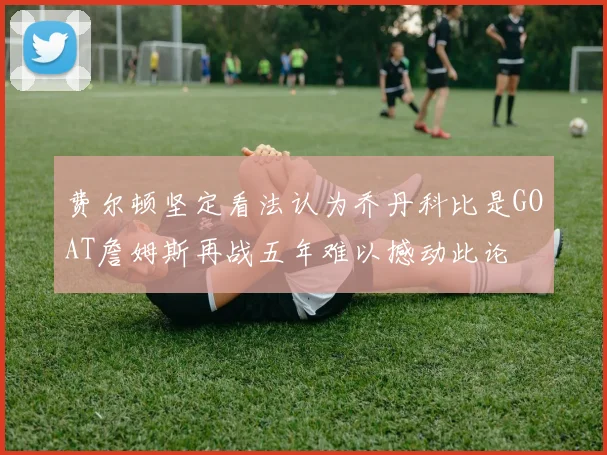 费尔顿坚定看法认为乔丹科比是GOAT詹姆斯再战五年难以撼动此论