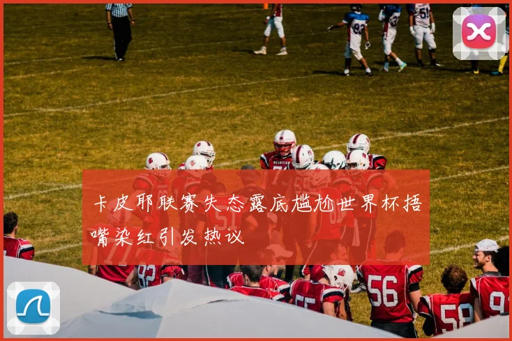 卡皮耶联赛失态露底尴尬世界杯捂嘴染红引发热议