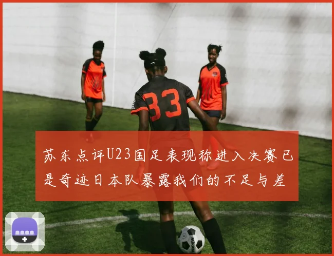 苏东点评U23国足表现称进入决赛已是奇迹日本队暴露我们的不足与差距