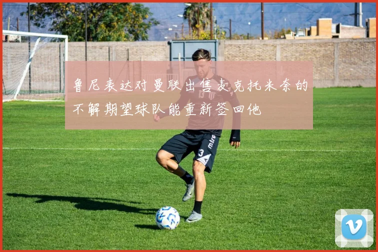 鲁尼表达对曼联出售麦克托米奈的不解期望球队能重新签回他