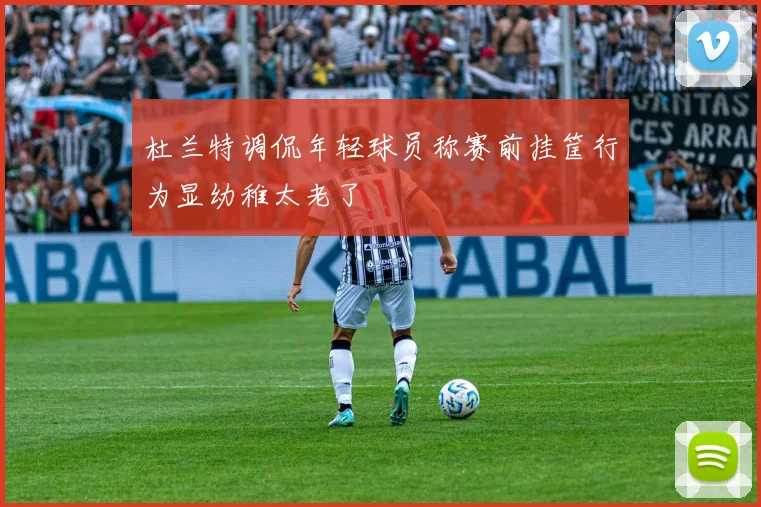 杜兰特调侃年轻球员称赛前挂筐行为显幼稚太老了