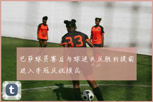 巴萨球员赛后与球迷共庆胜利提前进入夺冠庆祝模式