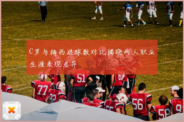 C罗与梅西进球数对比揭晓两人职业生涯表现差异