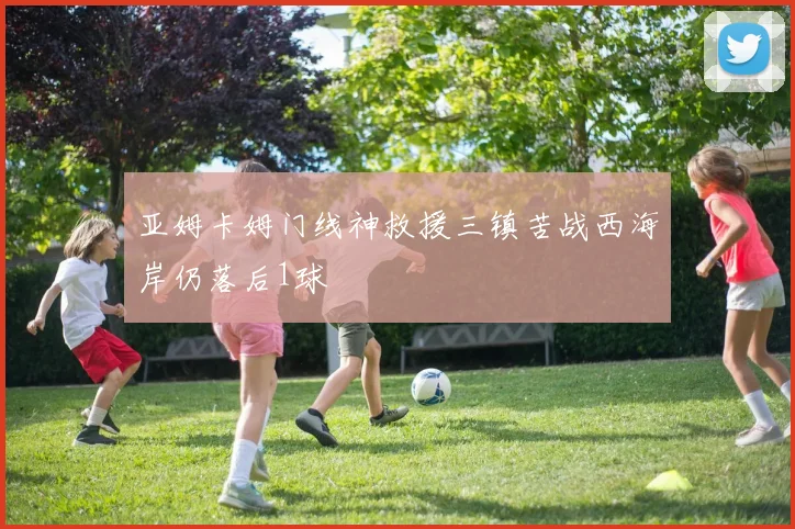 亚姆卡姆门线神救援三镇苦战西海岸仍落后1球
